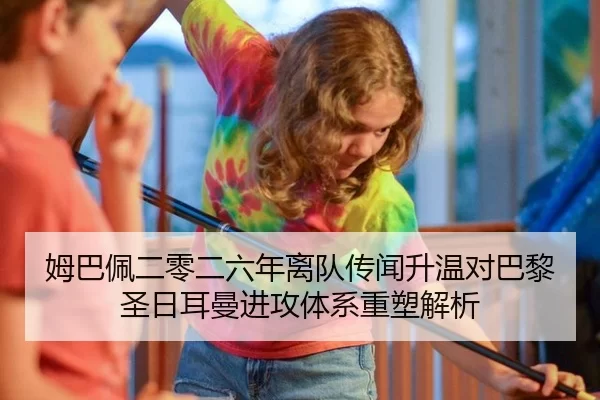 姆巴佩二零二六年离队传闻升温对巴黎圣日耳曼进攻体系重塑解析